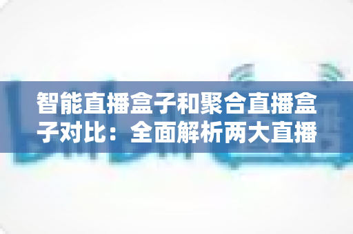 智能直播盒子和聚合直播盒子对比：全面解析两大直播设备差异，帮你选对不选贵