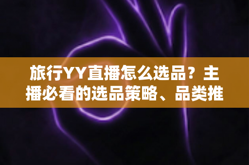 旅行YY直播怎么选品?主播必看的选品策略、品类推荐与避坑指南 旅行YY直播怎么选品?主播必看的选品策略、品类推荐与避坑指南