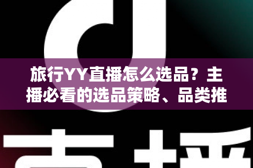 旅行YY直播怎么选品?主播必看的选品策略、品类推荐与避坑指南 旅行YY直播怎么选品?主播必看的选品策略、品类推荐与避坑指南