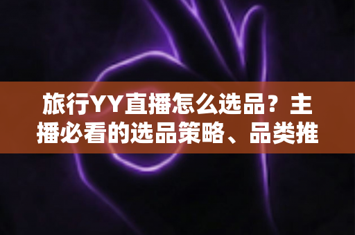 旅行YY直播怎么选品?主播必看的选品策略、品类推荐与避坑指南 旅行YY直播怎么选品?主播必看的选品策略、品类推荐与避坑指南