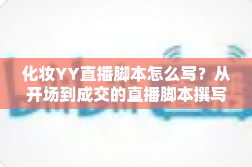 化妆YY直播脚本怎么写?从开场到成交的直播脚本撰写全攻略与实战话术指南 化妆YY直播脚本怎么写?从开场到成交的直播脚本撰写全攻略与实战话术指南