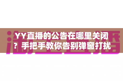 YY直播的公告在哪里关闭?手把手教你告别弹窗打扰的完整实用指南 YY直播的公告在哪里关闭?手把手教你告别弹窗打扰的完整实用指南