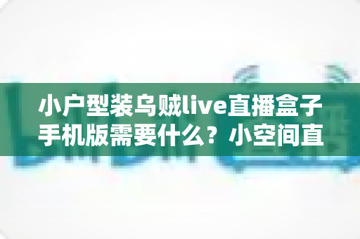 小户型装乌贼live直播盒子手机版需要什么?小空间直播搭建设备与布置全攻略 小户型装乌贼live直播盒子手机版需要什么?小空间直播搭建设备与布置全攻略