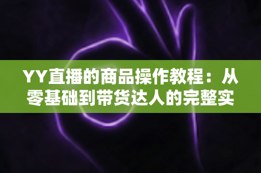 YY直播的商品操作教程:从零基础到带货达人的完整实战指南 YY直播的商品操作教程:从零基础到带货达人的完整实战指南
