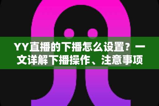 YY直播的下播怎么设置？一文详解下播操作、注意事项与粉丝留存技巧，让你优雅收播不断流