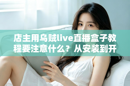 店主用乌贼live直播盒子教程要注意什么?从安装到开播的全流程避坑指南 店主用乌贼live直播盒子教程要注意什么?从安装到开播的全流程避坑指南
