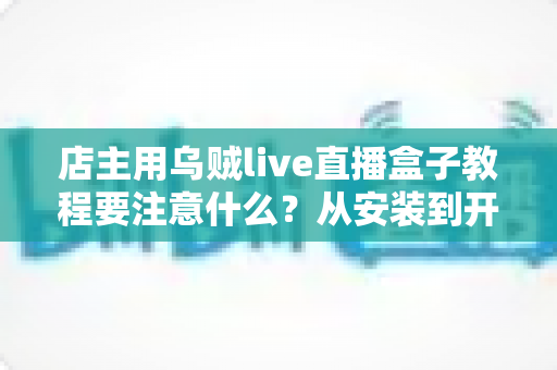 店主用乌贼live直播盒子教程要注意什么?从安装到开播的全流程避坑指南 店主用乌贼live直播盒子教程要注意什么?从安装到开播的全流程避坑指南