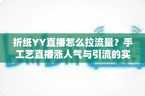 折纸YY直播怎么拉流量?手工艺直播涨人气与引流的实战全攻略 折纸YY直播怎么拉流量?手工艺直播涨人气与引流的实战全攻略