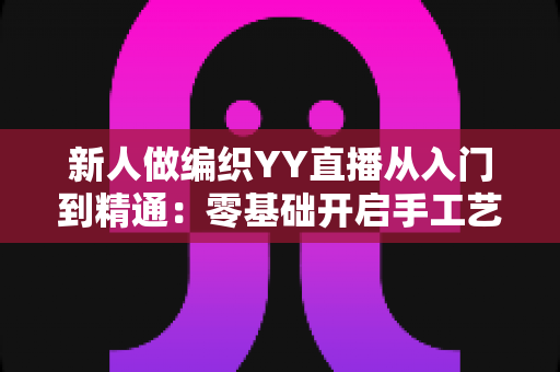 新人做编织YY直播从入门到精通：零基础开启手工艺直播变现之路的完整指南