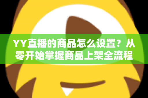 YY直播的商品怎么设置？从零开始掌握商品上架全流程与实操技巧