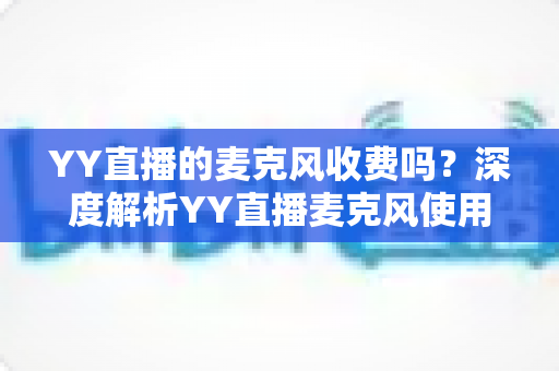 YY直播的麦克风收费吗?深度解析YY直播麦克风使用规则与费用指南 YY直播的麦克风收费吗?深度解析YY直播麦克风使用规则与费用指南