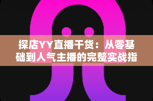 探店YY直播干货:从零基础到人气主播的完整实战指南 探店YY直播干货:从零基础到人气主播的完整实战指南