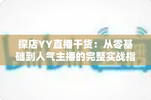 探店YY直播干货:从零基础到人气主播的完整实战指南 探店YY直播干货:从零基础到人气主播的完整实战指南