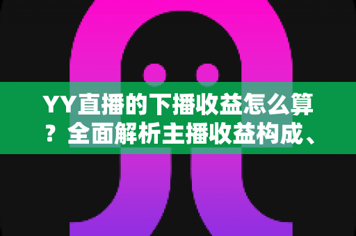 YY直播的下播收益怎么算?全面解析主播收益构成、结算流程与提现规则 YY直播的下播收益怎么算?全面解析主播收益构成、结算流程与提现规则