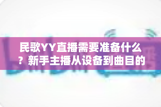 民歌YY直播需要准备什么?新手主播从设备到曲目的全方位开播指南 民歌YY直播需要准备什么?新手主播从设备到曲目的全方位开播指南