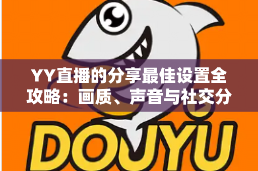 YY直播的分享最佳设置全攻略：画质、声音与社交分享一步到位的完整优化指南