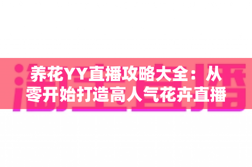 养花YY直播攻略大全:从零开始打造高人气花卉直播间的完整指南 养花YY直播攻略大全:从零开始打造高人气花卉直播间的完整指南