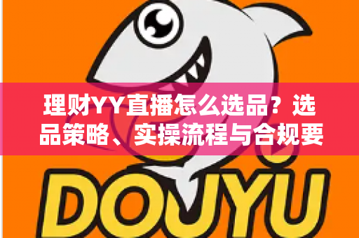 理财YY直播怎么选品？选品策略、实操流程与合规要点全解析，助你打造高转化理财直播间