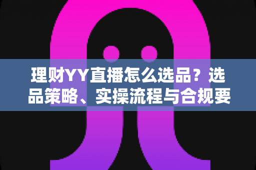 理财YY直播怎么选品？选品策略、实操流程与合规要点全解析，助你打造高转化理财直播间
