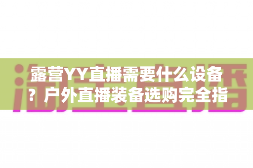 露营YY直播需要什么设备?户外直播装备选购完全指南与实用技巧 露营YY直播需要什么设备?户外直播装备选购完全指南与实用技巧