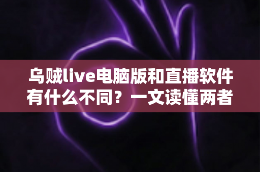 乌贼live电脑版和直播软件有什么不同？一文读懂两者核心差异，帮你选对工具开播不踩坑