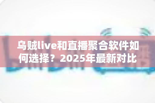 乌贼live和直播聚合软件如何选择？2025年最新对比评测与避坑指南一次讲透