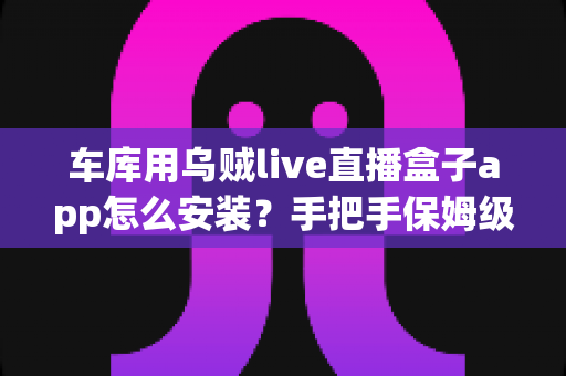 车库用乌贼live直播盒子app怎么安装?手把手保姆级安装教程与安全避坑指南 车库用乌贼live直播盒子app怎么安装?手把手保姆级安装教程与安全避坑指南