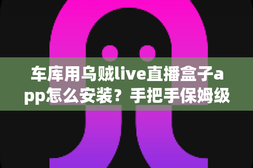 车库用乌贼live直播盒子app怎么安装?手把手保姆级安装教程与安全避坑指南 车库用乌贼live直播盒子app怎么安装?手把手保姆级安装教程与安全避坑指南