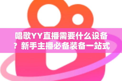 唱歌YY直播需要什么设备?新手主播必备装备一站式全攻略 唱歌YY直播需要什么设备?新手主播必备装备一站式全攻略