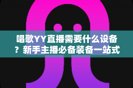 唱歌YY直播需要什么设备?新手主播必备装备一站式全攻略 唱歌YY直播需要什么设备?新手主播必备装备一站式全攻略