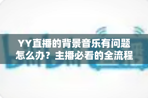 YY直播的背景音乐有问题怎么办?主播必看的全流程排查与解决攻略 YY直播的背景音乐有问题怎么办?主播必看的全流程排查与解决攻略