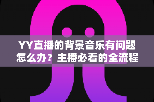 YY直播的背景音乐有问题怎么办?主播必看的全流程排查与解决攻略 YY直播的背景音乐有问题怎么办?主播必看的全流程排查与解决攻略