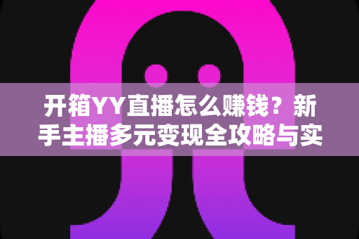 开箱YY直播怎么赚钱?新手主播多元变现全攻略与实战指南 开箱YY直播怎么赚钱?新手主播多元变现全攻略与实战指南