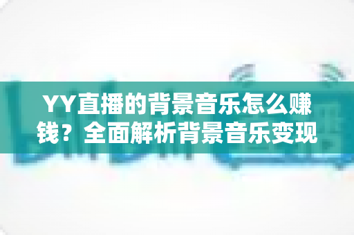 YY直播的背景音乐怎么赚钱？全面解析背景音乐变现的方法、条件与实用技巧