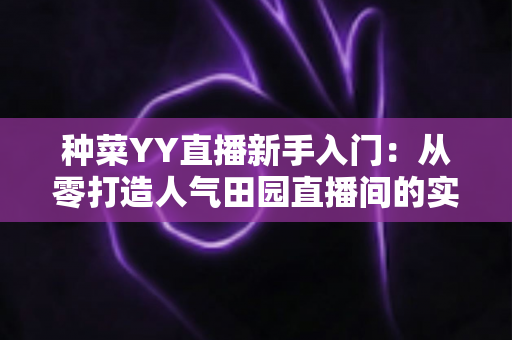 种菜YY直播新手入门：从零打造人气田园直播间的实战指南