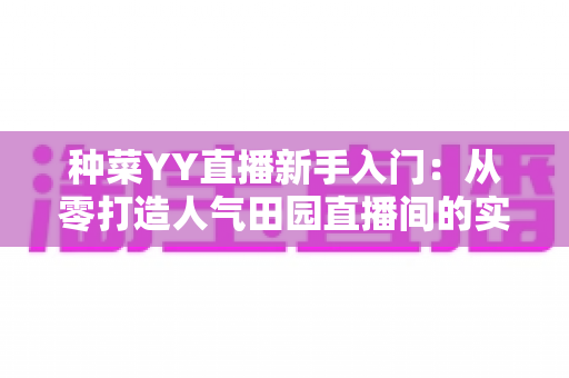 种菜YY直播新手入门：从零打造人气田园直播间的实战指南