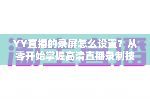 YY直播的录屏怎么设置？从零开始掌握高清直播录制技巧的完整指南