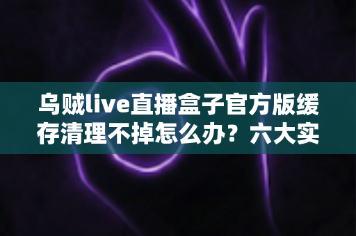 乌贼live直播盒子官方版缓存清理不掉怎么办?六大实用方法彻底解决缓存难题,让直播观影更流畅 乌贼live直播盒子官方版缓存清理不掉怎么办?六大实用方法彻底解决缓存难题,让直播观影更流畅