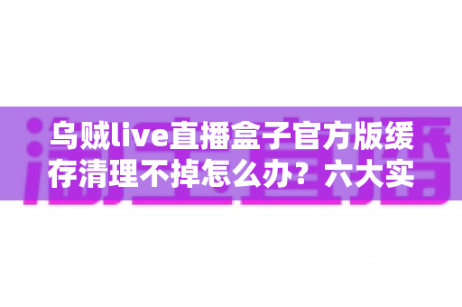 乌贼live直播盒子官方版缓存清理不掉怎么办？六大实用方法彻底解决缓存难题，让直播观影更流畅