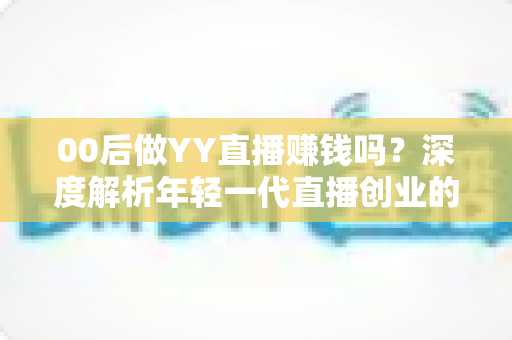 00后做YY直播赚钱吗？深度解析年轻一代直播创业的真实收入与成功路径