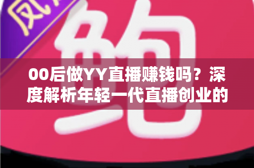 00后做YY直播赚钱吗？深度解析年轻一代直播创业的真实收入与成功路径