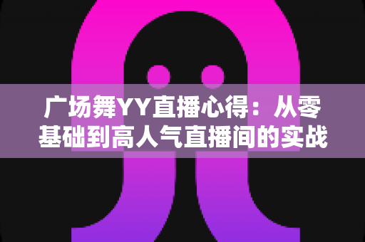 广场舞YY直播心得:从零基础到高人气直播间的实战经验全分享 广场舞YY直播心得:从零基础到高人气直播间的实战经验全分享