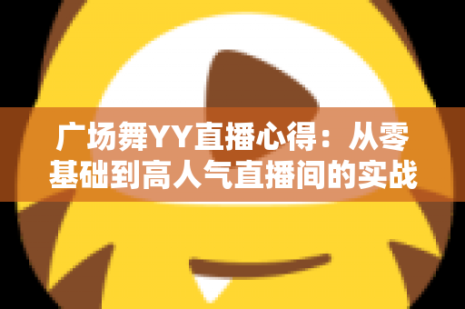 广场舞YY直播心得:从零基础到高人气直播间的实战经验全分享 广场舞YY直播心得:从零基础到高人气直播间的实战经验全分享