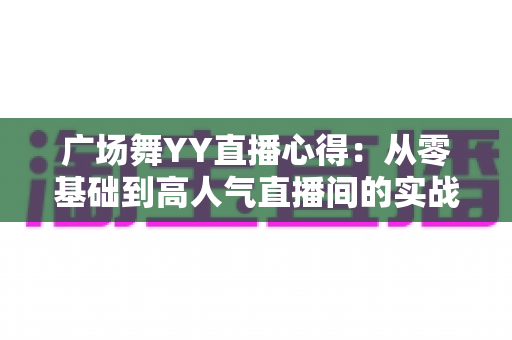 广场舞YY直播心得:从零基础到高人气直播间的实战经验全分享 广场舞YY直播心得:从零基础到高人气直播间的实战经验全分享
