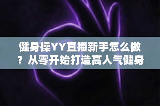 健身操YY直播新手怎么做?从零开始打造高人气健身直播间的完整指南 健身操YY直播新手怎么做?从零开始打造高人气健身直播间的完整指南