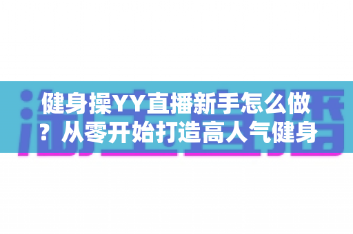 健身操YY直播新手怎么做？从零开始打造高人气健身直播间的完整指南