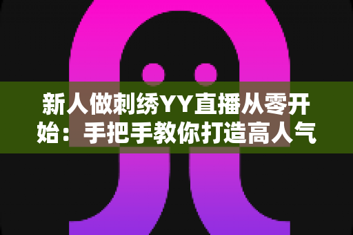 新人做刺绣YY直播从零开始：手把手教你打造高人气刺绣直播间的完整攻略