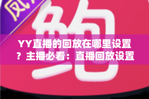 YY直播的回放在哪里设置?主播必看:直播回放设置全流程、保存位置与常见问题一站式解答 YY直播的回放在哪里设置?主播必看:直播回放设置全流程、保存位置与常见问题一站式解答