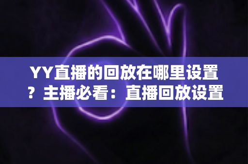 YY直播的回放在哪里设置?主播必看:直播回放设置全流程、保存位置与常见问题一站式解答 YY直播的回放在哪里设置?主播必看:直播回放设置全流程、保存位置与常见问题一站式解答