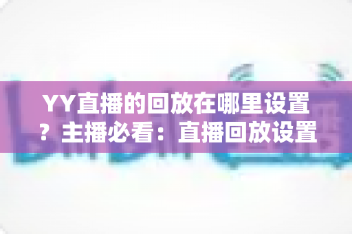 YY直播的回放在哪里设置？主播必看：直播回放设置全流程、保存位置与常见问题一站式解答